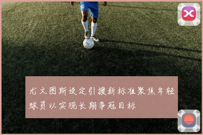 尤文图斯设定引援新标准聚焦年轻球员以实现长期争冠目标