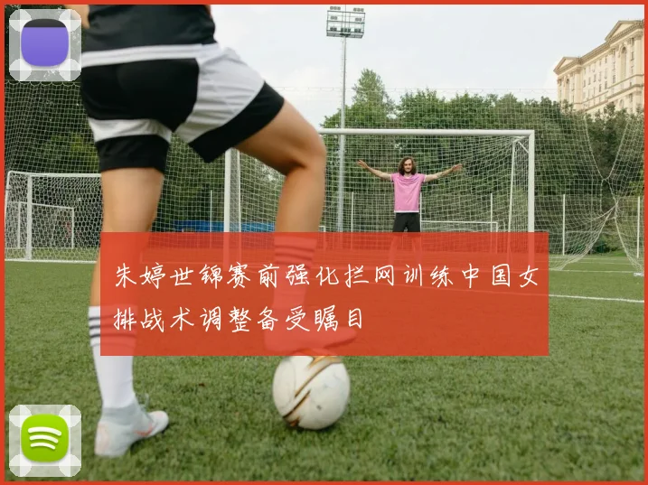 朱婷世锦赛前强化拦网训练中国女排战术调整备受瞩目