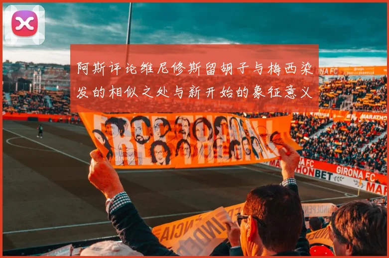 阿斯评论维尼修斯留胡子与梅西染发的相似之处与新开始的象征意义