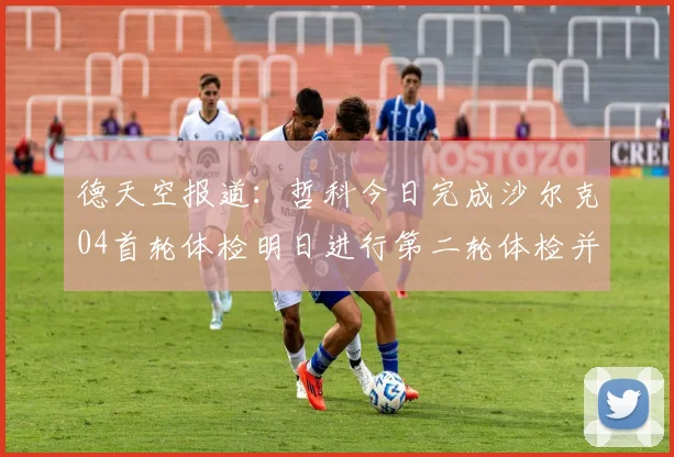 德天空报道:哲科今日完成沙尔克04首轮体检明日进行第二轮体检并签约