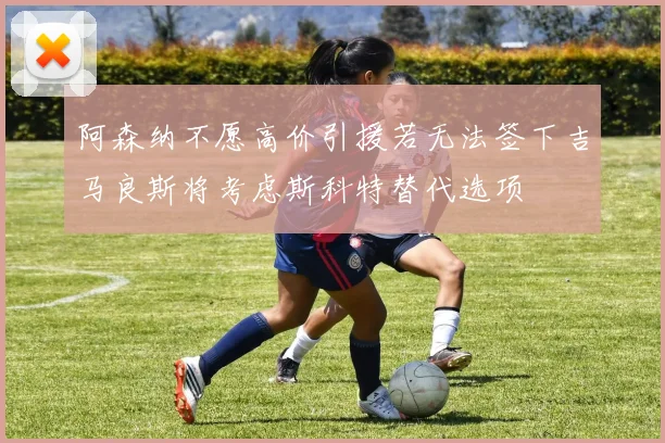 阿森纳不愿高价引援若无法签下吉马良斯将考虑斯科特替代选项